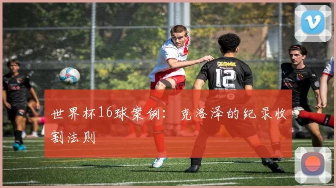 世界杯16球案例：克洛泽的纪录收割法则