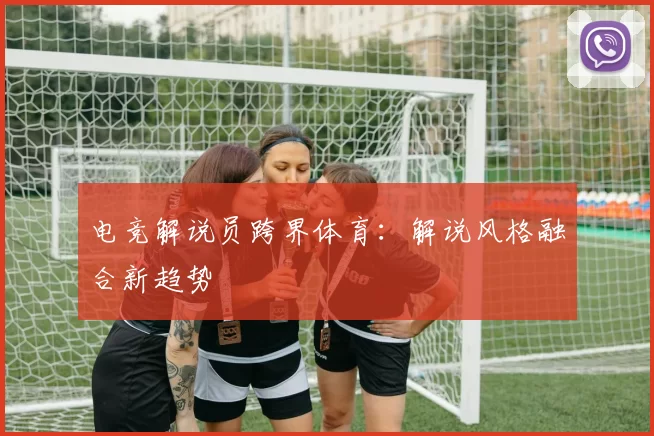 电竞解说员跨界体育：解说风格融合新趋势