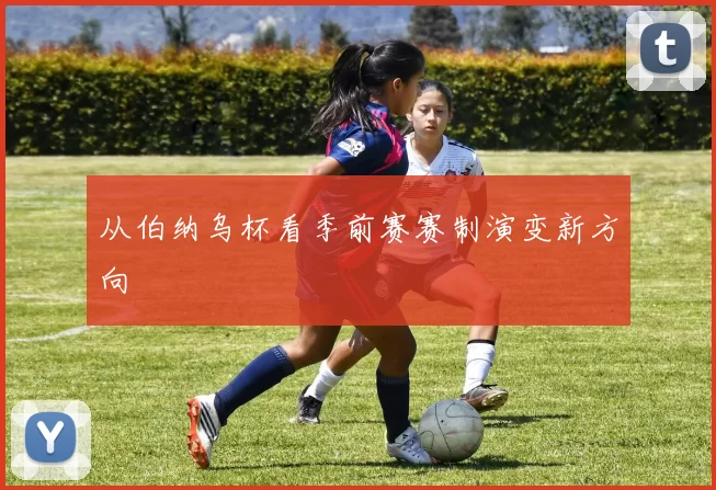 从伯纳乌杯看季前赛赛制演变新方向