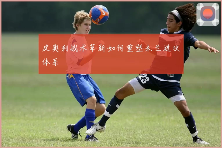 皮奥利战术革新如何重塑米兰进攻体系