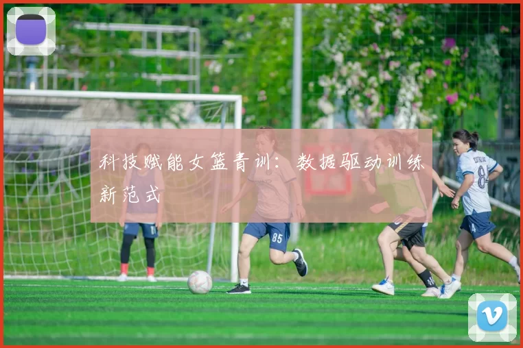 科技赋能女篮青训：数据驱动训练新范式