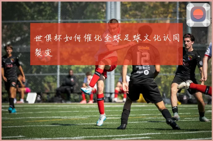 世俱杯如何催化全球足球文化认同裂变